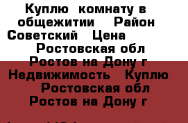   Куплю  комнату в   общежитии. › Район ­ Советский › Цена ­ 500 000 - Ростовская обл., Ростов-на-Дону г. Недвижимость » Куплю   . Ростовская обл.,Ростов-на-Дону г.